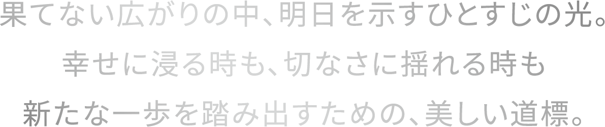 果てない広がりの中、明日を示すひとすじの光。幸せに浸る時も、切なさに揺れる時も新たな一歩を踏み出すための、美しい道標。