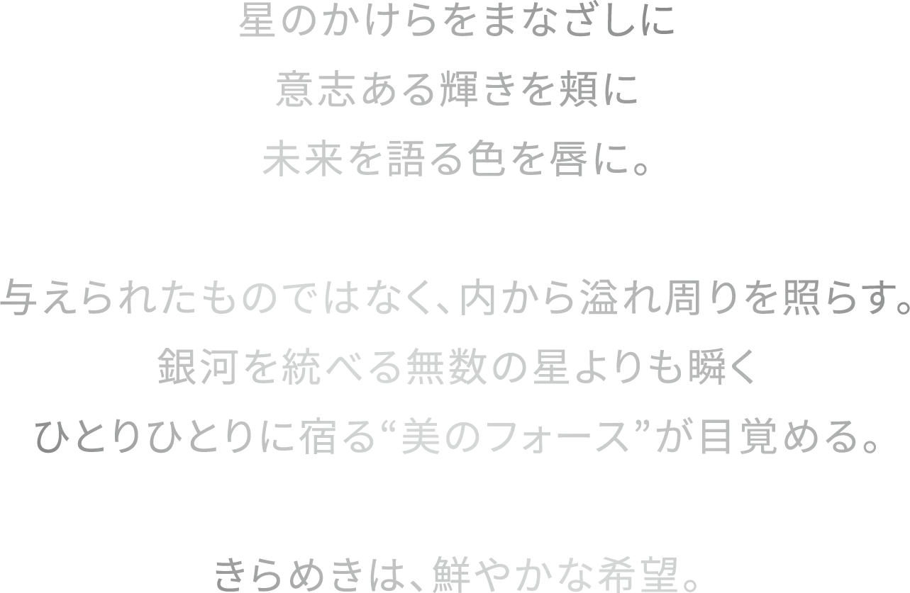 星のかけらをまなざしに意志ある輝きを頬に未来を語る色を唇に。与えられたものではなく、内から溢れ周りを照らす。銀河を統べる無数の星よりも瞬くひとりひとりに宿る“美のフォース”が目覚める。きらめきは、鮮やかな希望。