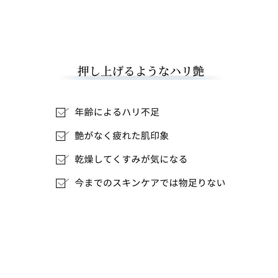 押し上げるようなハリ艶：年齢によるハリ不足、艶がなく疲れた肌印象、乾燥してくすみが気になる、今までのスキンケアでは物足りない