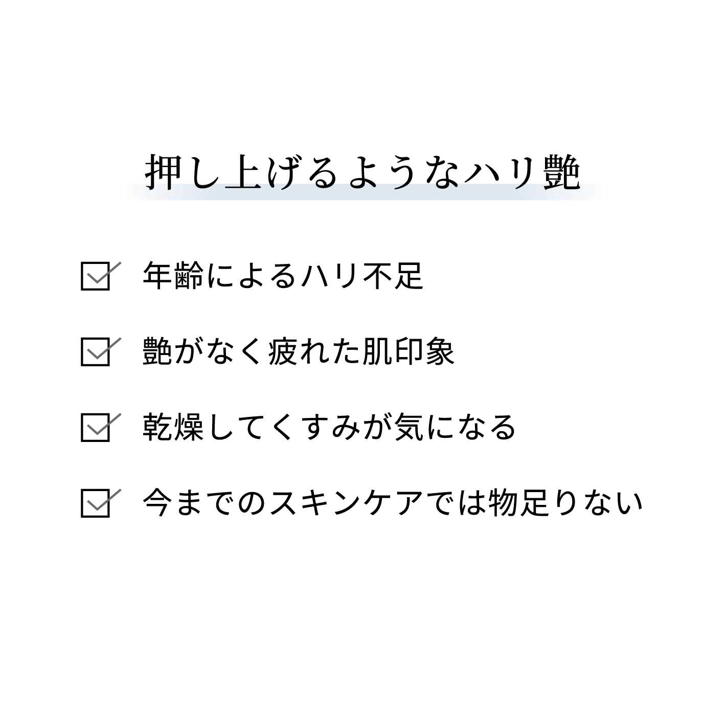 押し上げるようなハリ艶：年齢によるハリ不足、艶がなく疲れた肌印象、乾燥してくすみが気になる、今までのスキンケアでは物足りない